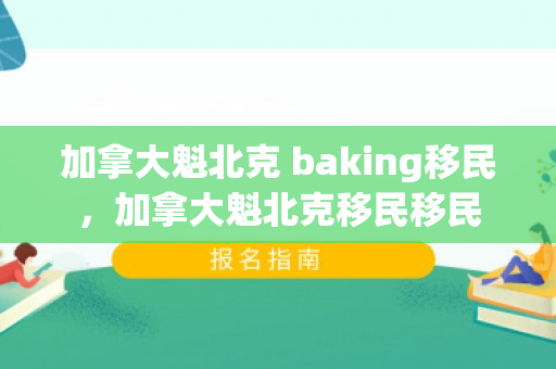 加拿大魁北克 baking移民，加拿大魁北克移民移民