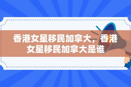 香港女星移民加拿大，香港女星移民加拿大是谁