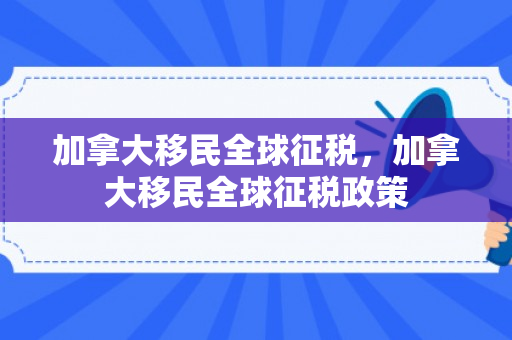 加拿大移民全球征税，加拿大移民全球征税政策