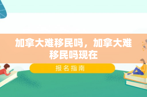 加拿大难移民吗，加拿大难移民吗现在