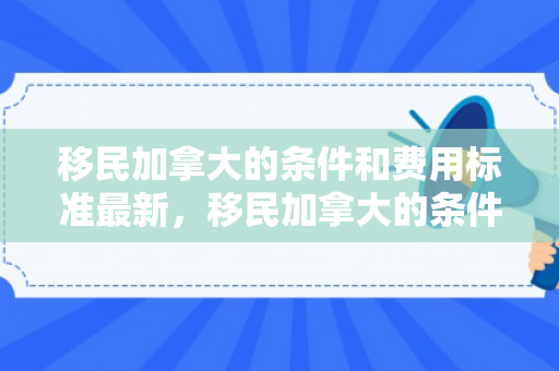 移民加拿大的条件和费用标准最新，移民加拿大的条件和费用标准最新政策