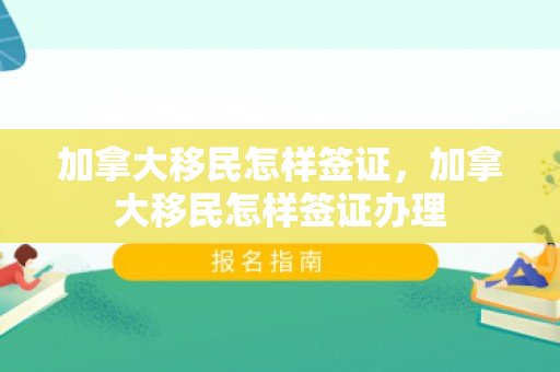 加拿大移民怎样签证，加拿大移民怎样签证办理