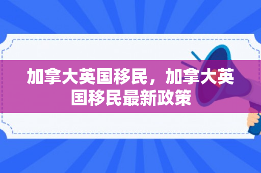加拿大英国移民，加拿大英国移民最新政策