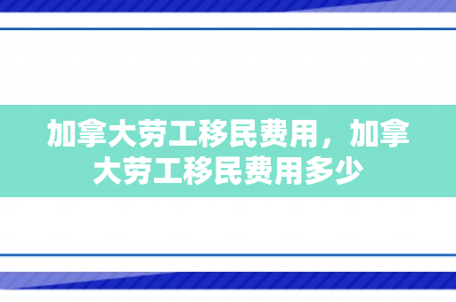 加拿大劳工移民费用，加拿大劳工移民费用多少