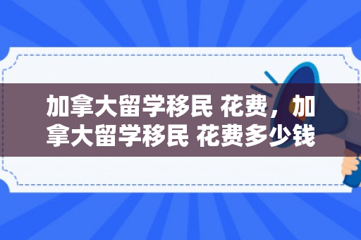 加拿大留学移民 花费，加拿大留学移民 花费多少钱