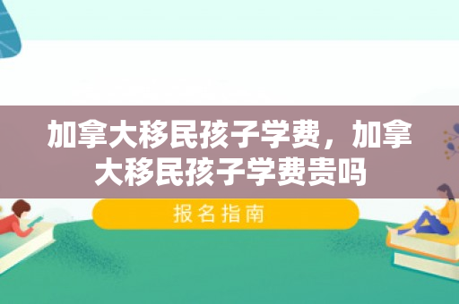加拿大移民孩子学费，加拿大移民孩子学费贵吗