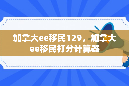 加拿大ee移民129，加拿大ee移民打分计算器