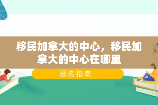 移民加拿大的中心，移民加拿大的中心在哪里