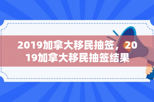 2019加拿大移民抽签，2019加拿大移民抽签结果