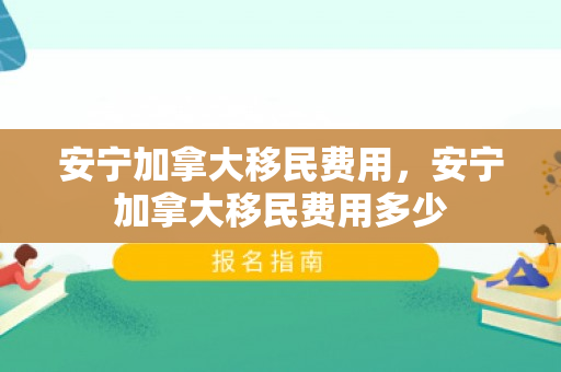 安宁加拿大移民费用，安宁加拿大移民费用多少