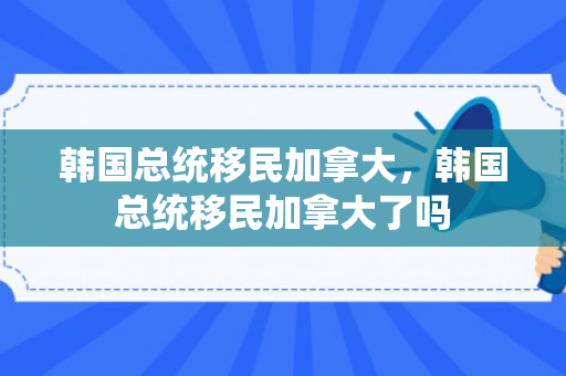 韩国总统移民加拿大，韩国总统移民加拿大了吗
