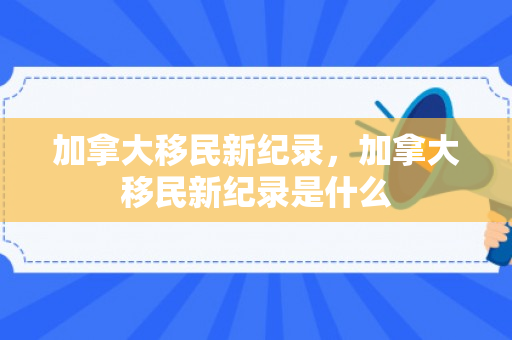 加拿大移民新纪录，加拿大移民新纪录是什么