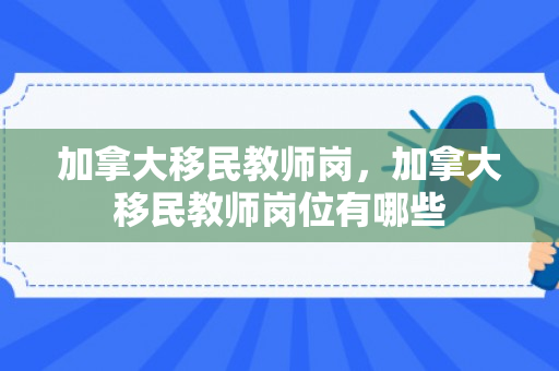 加拿大移民教师岗，加拿大移民教师岗位有哪些