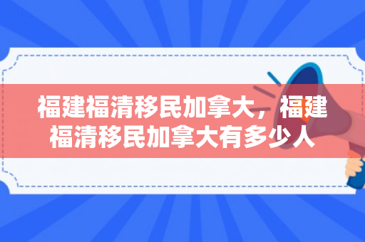 福建福清移民加拿大，福建福清移民加拿大有多少人
