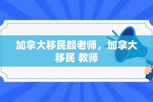 加拿大移民颜老师，加拿大移民 教师