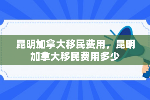 昆明加拿大移民费用，昆明加拿大移民费用多少