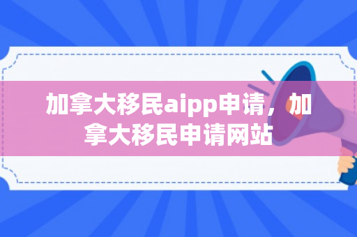 加拿大移民aipp申请，加拿大移民申请网站