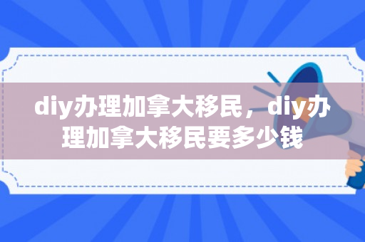 diy办理加拿大移民，diy办理加拿大移民要多少钱