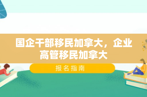 国企干部移民加拿大，企业高管移民加拿大