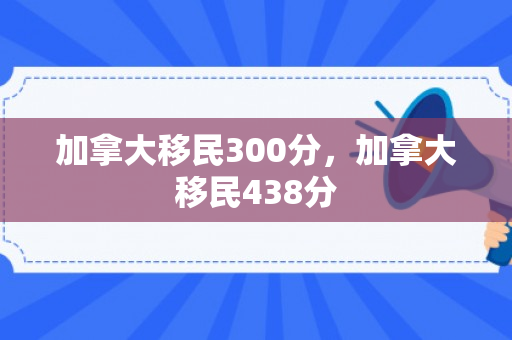 加拿大移民300分，加拿大移民438分