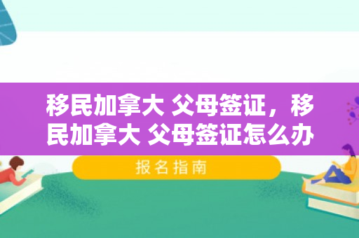 移民加拿大 父母签证，移民加拿大 父母签证怎么办理