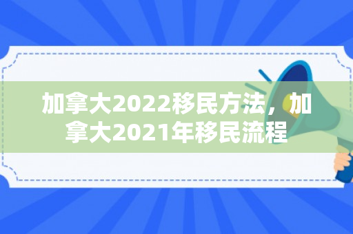 加拿大2022移民方法，加拿大2021年移民流程