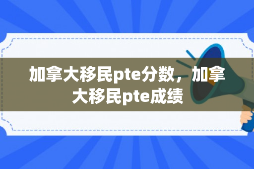加拿大移民pte分数，加拿大移民pte成绩