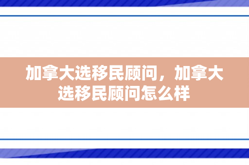 加拿大选移民顾问，加拿大选移民顾问怎么样