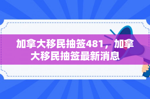 加拿大移民抽签481，加拿大移民抽签最新消息