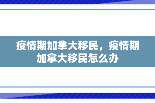 疫情期加拿大移民，疫情期加拿大移民怎么办