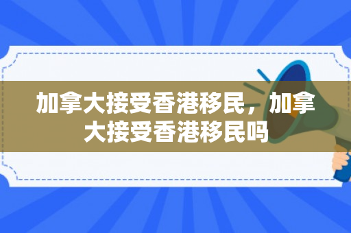 加拿大接受香港移民，加拿大接受香港移民吗