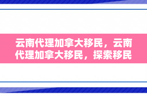 云南代理加拿大移民，云南代理加拿大移民，探索移民之路的新机遇