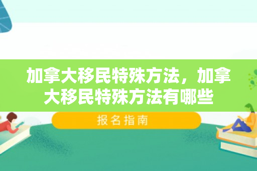 加拿大移民特殊方法，加拿大移民特殊方法有哪些