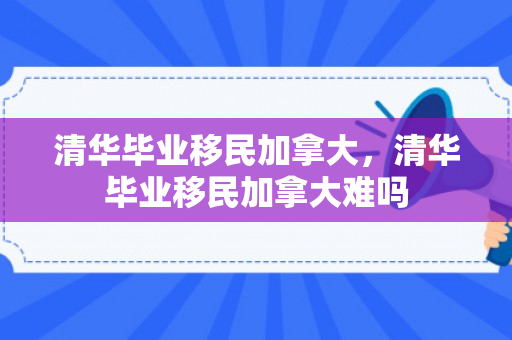 清华毕业移民加拿大，清华毕业移民加拿大难吗