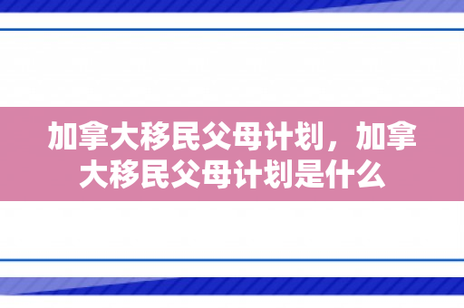 加拿大移民父母计划，加拿大移民父母计划是什么