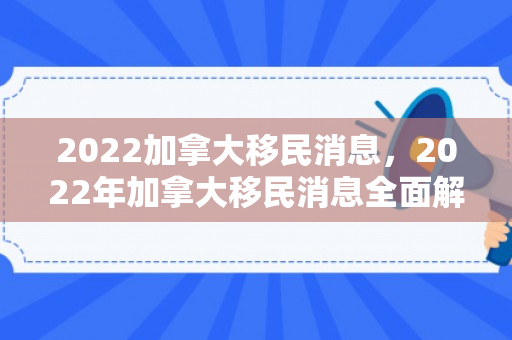 2022加拿大移民消息，2022年加拿大移民消息全面解析