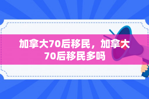 加拿大70后移民，加拿大70后移民多吗