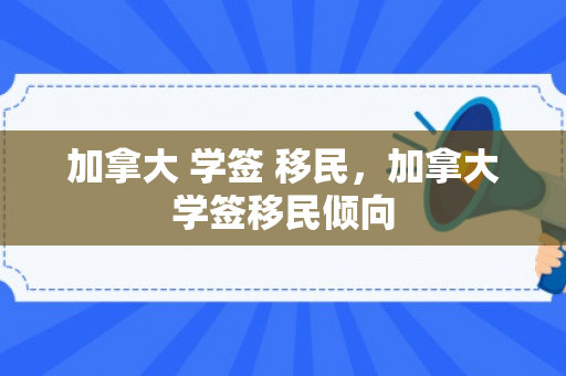 加拿大 学签 移民，加拿大学签移民倾向