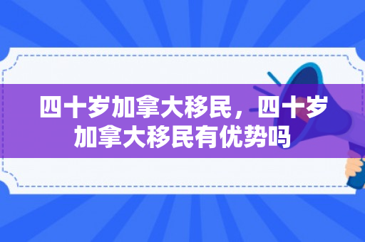 四十岁加拿大移民，四十岁加拿大移民有优势吗