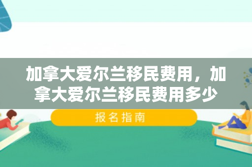 加拿大爱尔兰移民费用，加拿大爱尔兰移民费用多少