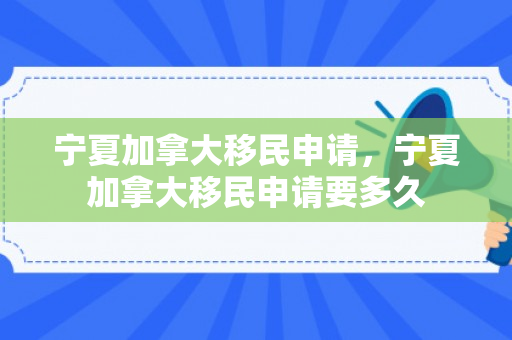 宁夏加拿大移民申请，宁夏加拿大移民申请要多久