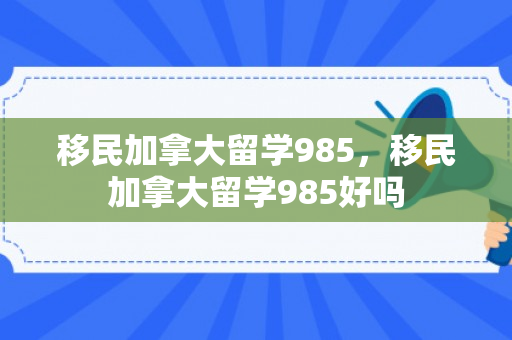 移民加拿大留学985，移民加拿大留学985好吗