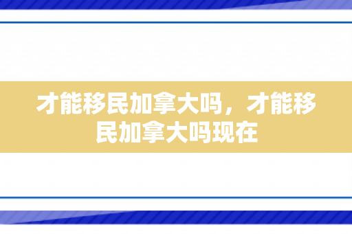才能移民加拿大吗，才能移民加拿大吗现在