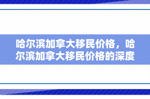 哈尔滨加拿大移民价格，哈尔滨加拿大移民价格的深度解析