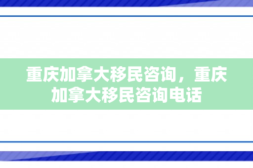 重庆加拿大移民咨询，重庆加拿大移民咨询电话