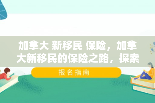 加拿大 新移民 保险，加拿大新移民的保险之路，探索、理解与融入