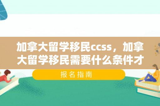 加拿大留学移民ccss，加拿大留学移民需要什么条件才可以