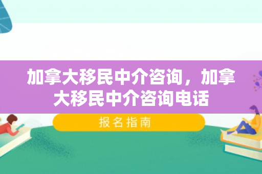 加拿大移民中介咨询，加拿大移民中介咨询电话