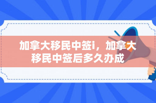 加拿大移民中签i，加拿大移民中签后多久办成