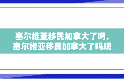 塞尔维亚移民加拿大了吗，塞尔维亚移民加拿大了吗现在
